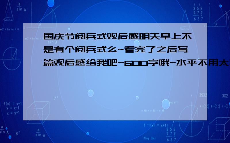 国庆节阅兵式观后感明天早上不是有个阅兵式么~看完了之后写篇观后感给我吧~600字哦~水平不用太高~