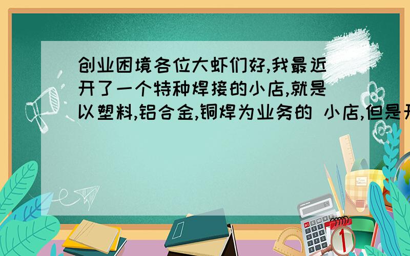 创业困境各位大虾们好,我最近开了一个特种焊接的小店,就是以塑料,铝合金,铜焊为业务的 小店,但是开了5个月都没什么业务,想问一下什么跑业务要到什么地方跑才好,我去的都是气修厂,几个