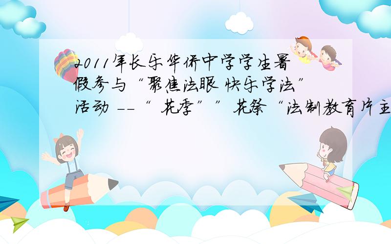 2011年长乐华侨中学学生暑假参与“聚焦法眼 快乐学法”活动 --“ 花季””花祭“法制教育片主题观后感要求；观后感应围绕主题撰写,针对性强,文字不少于300字,忘了还有一个 2011年长乐华