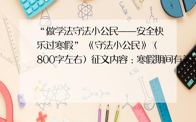 “做学法守法小公民——安全快乐过寒假” 《守法小公民》（800字左右）征文内容：寒假期间有关自觉遵守相关法律法规的一件或几件事情（自己学法、守法的小事例）,于2月5日晚9点之前,