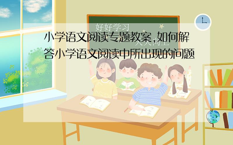 小学语文阅读专题教案,如何解答小学语文阅读中所出现的问题