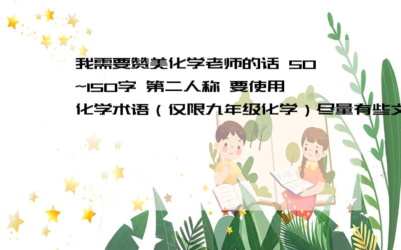 我需要赞美化学老师的话 50~150字 第二人称 要使用化学术语（仅限九年级化学）尽量有些文采.我们班要办“岁月如歌”的综合性学习活动.（即初中即将毕业时的活动）身为化学课代表的我