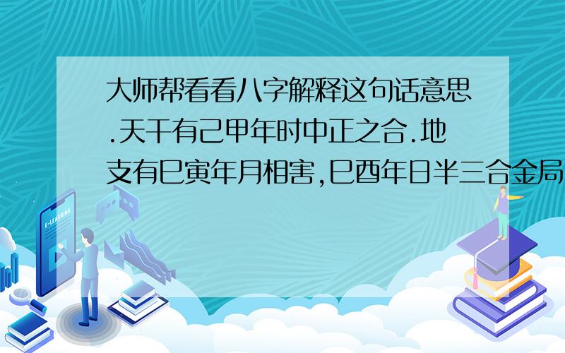 大师帮看看八字解释这句话意思.天干有己甲年时中正之合.地支有巳寅年月相害,巳酉年日半三合金局,酉辰日时六合.