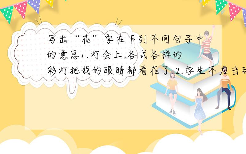 写出“花”字在下列不同句子中的意思1.灯会上,各式各样的彩灯把我的眼睛都看花了.2.学生不应当乱花钱,3.他在战场上挂了花,被送到了战地医院.4.我们不要被花言巧语所迷惑.5.桃花潭水深千