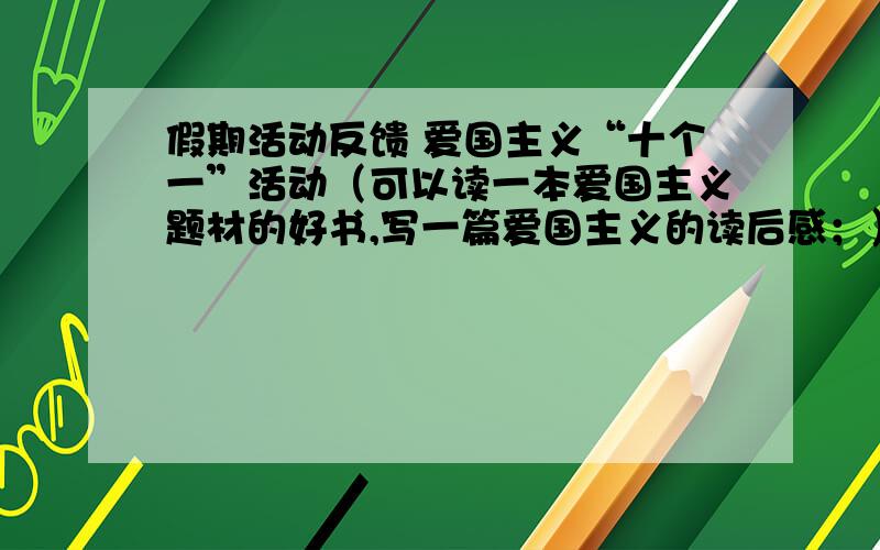 假期活动反馈 爱国主义“十个一”活动（可以读一本爱国主义题材的好书,写一篇爱国主义的读后感；）.假期活动反馈：1、爱国主义“十个一”活动（可以读一本爱国主义题材的好书,写一