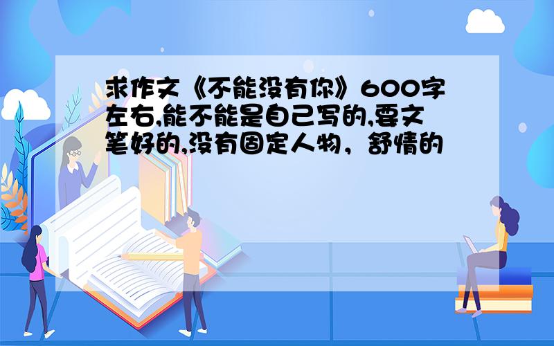 求作文《不能没有你》600字左右,能不能是自己写的,要文笔好的,没有固定人物，舒情的