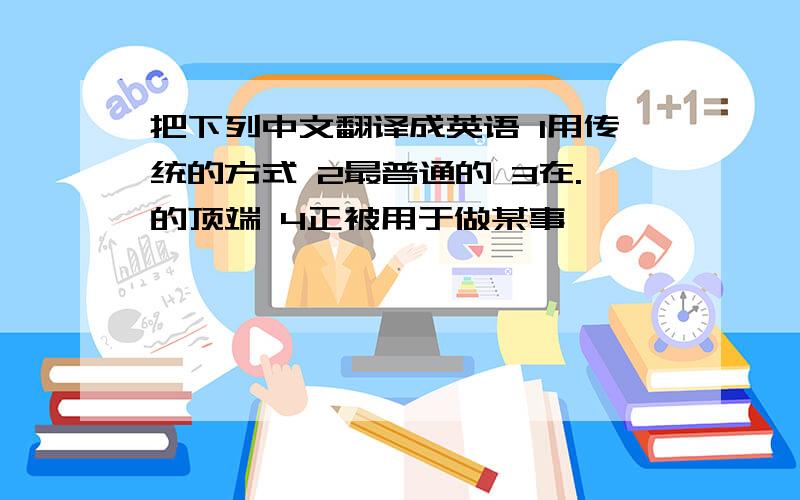 把下列中文翻译成英语 1用传统的方式 2最普通的 3在.的顶端 4正被用于做某事