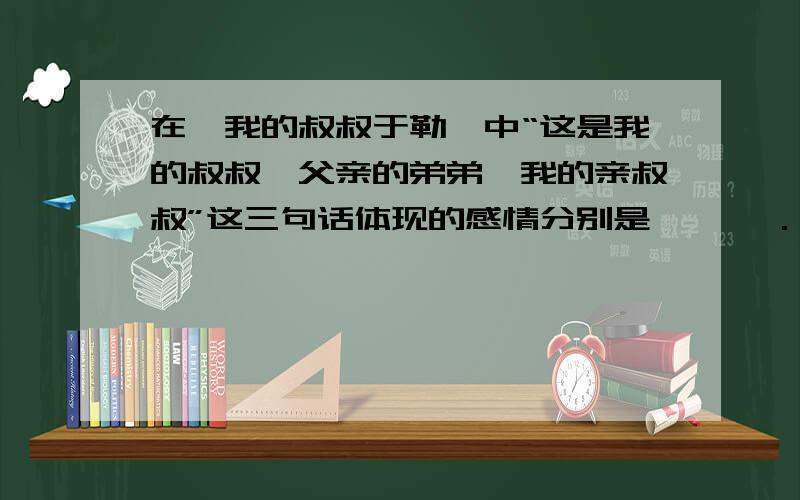 在《我的叔叔于勒》中“这是我的叔叔,父亲的弟弟,我的亲叔叔”这三句话体现的感情分别是 、 、 .