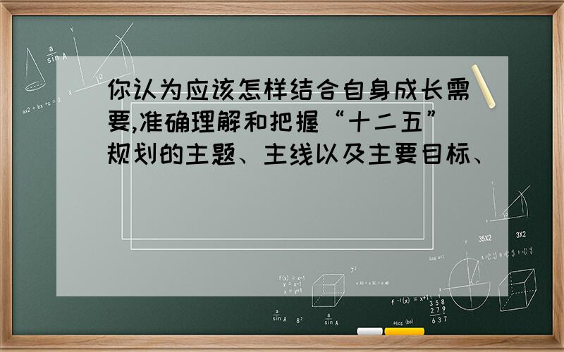 你认为应该怎样结合自身成长需要,准确理解和把握“十二五”规划的主题、主线以及主要目标、