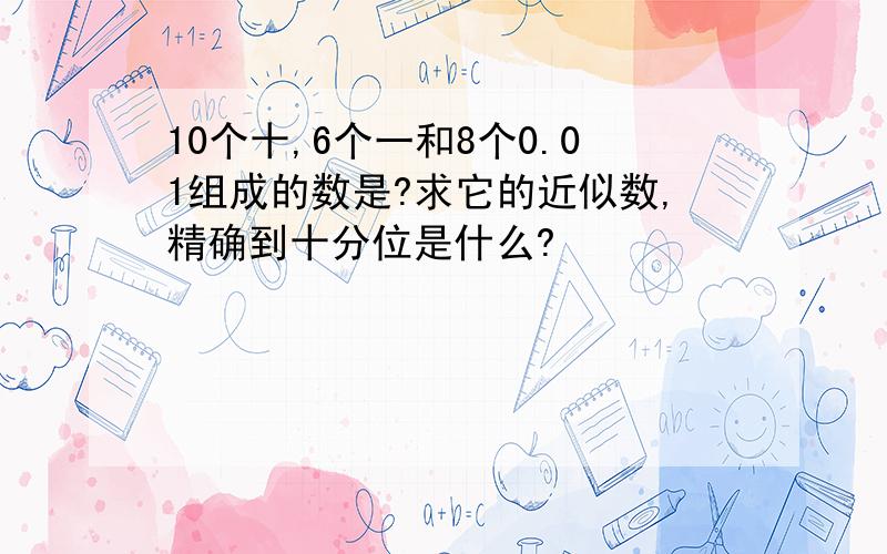 10个十,6个一和8个0.01组成的数是?求它的近似数,精确到十分位是什么?