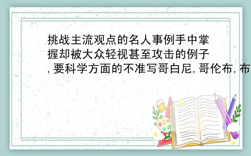 挑战主流观点的名人事例手中掌握却被大众轻视甚至攻击的例子,要科学方面的不准写哥白尼,哥伦布,布鲁诺,爱因斯坦事例不能简单一句带过,要详细地把被鄙视过程写出!毕竟进化论还不能完