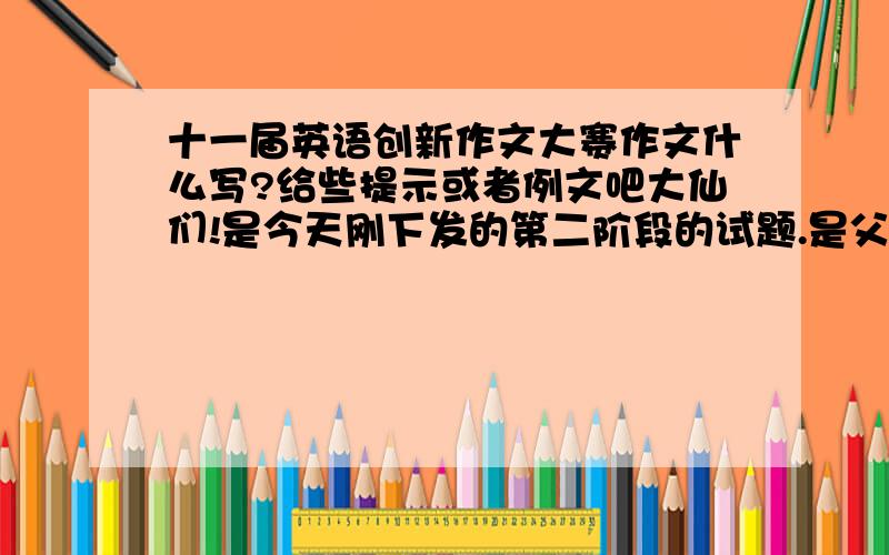 十一届英语创新作文大赛作文什么写?给些提示或者例文吧大仙们!是今天刚下发的第二阶段的试题.是父母和孩子对话的.要题目再找我!