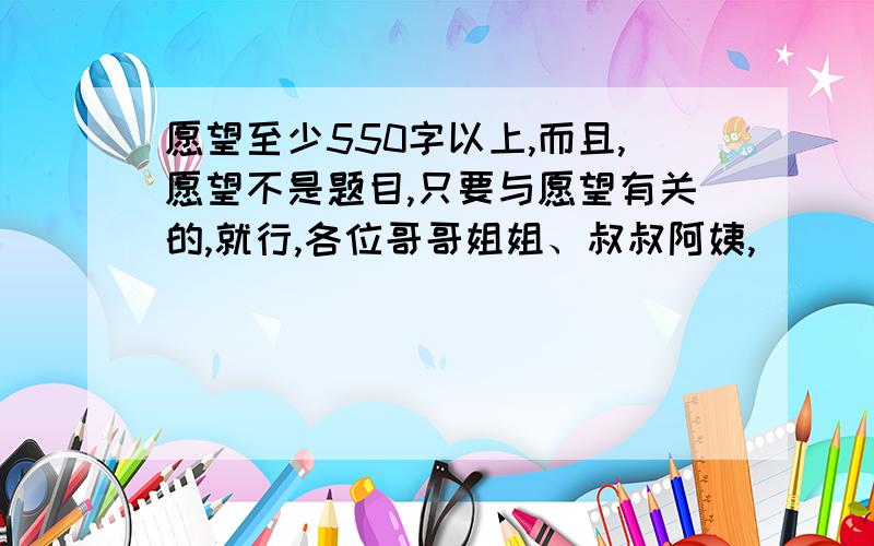 愿望至少550字以上,而且,愿望不是题目,只要与愿望有关的,就行,各位哥哥姐姐、叔叔阿姨,