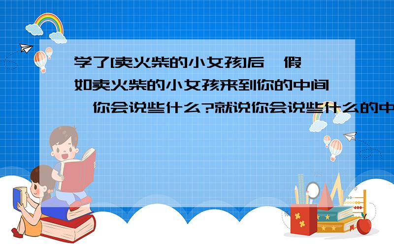 学了[卖火柴的小女孩]后,假如卖火柴的小女孩来到你的中间,你会说些什么?就说你会说些什么的中心就好了,谢谢!