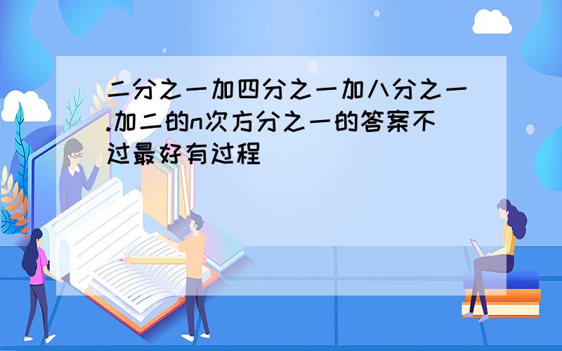 二分之一加四分之一加八分之一.加二的n次方分之一的答案不过最好有过程