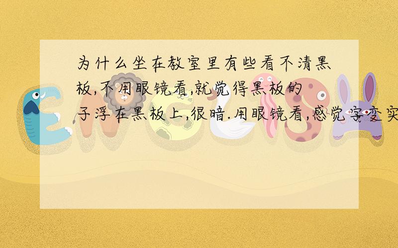 为什么坐在教室里有些看不清黑板,不用眼镜看,就觉得黑板的子浮在黑板上,很暗.用眼镜看,感觉字变实...为什么坐在教室里有些看不清黑板,不用眼镜看,就觉得黑板的子浮在黑板上,很暗.用眼