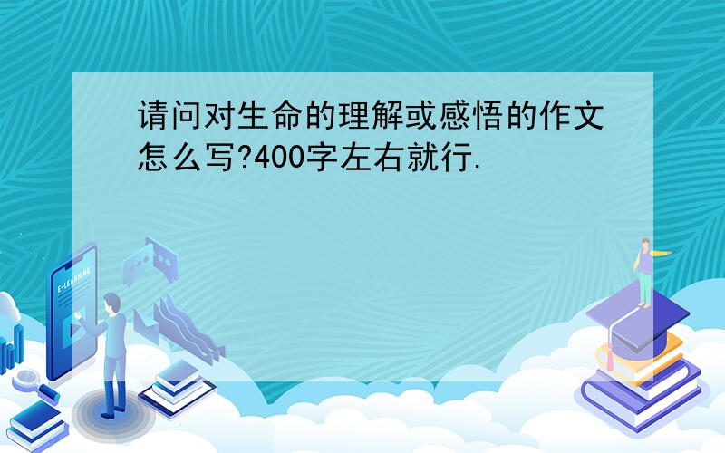 请问对生命的理解或感悟的作文怎么写?400字左右就行.