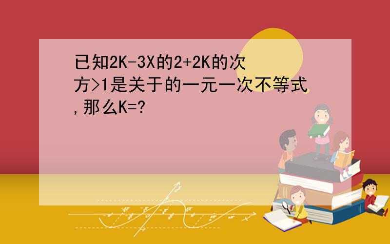 已知2K-3X的2+2K的次方>1是关于的一元一次不等式,那么K=?