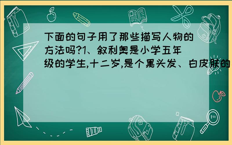 下面的句子用了那些描写人物的方法吗?1、叙利奥是小学五年级的学生,十二岁,是个黑头发、白皮肤的男孩子.2、他下床悄悄穿好衣服,轻轻地走进父亲写字的房间,把煤油灯点着.3、“啊,不是