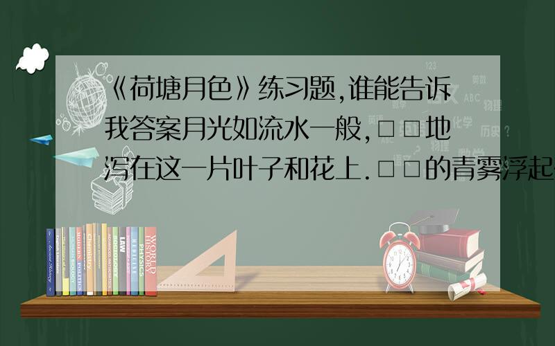 《荷塘月色》练习题,谁能告诉我答案月光如流水一般,□□地泻在这一片叶子和花上.□□的青雾浮起在荷塘里.叶子和花仿佛在牛乳中洗过一样,又像笼着轻纱的梦.虽然是满月,天上却有一层□