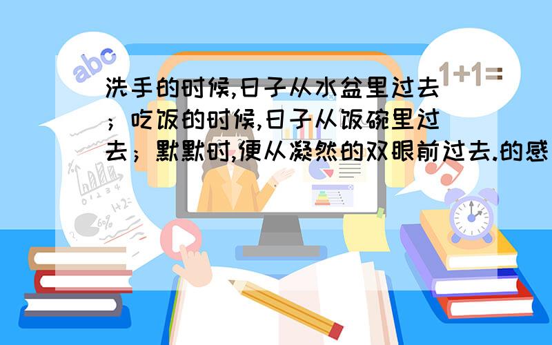 洗手的时候,日子从水盆里过去；吃饭的时候,日子从饭碗里过去；默默时,便从凝然的双眼前过去.的感受.