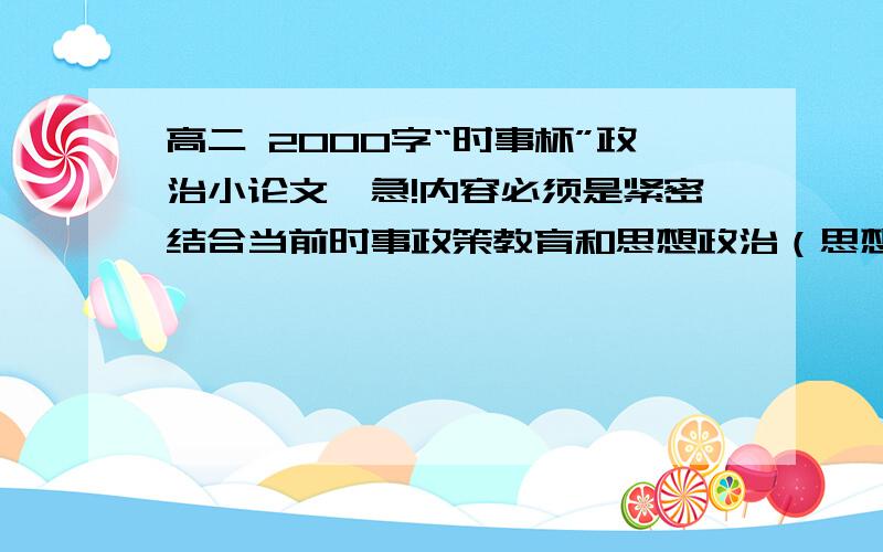 高二 2000字“时事杯”政治小论文,急!内容必须是紧密结合当前时事政策教育和思想政治（思想品德）课教学内容,对当前社会、政治、经济等领域中的新变化和新问题进行分析并提出正确观