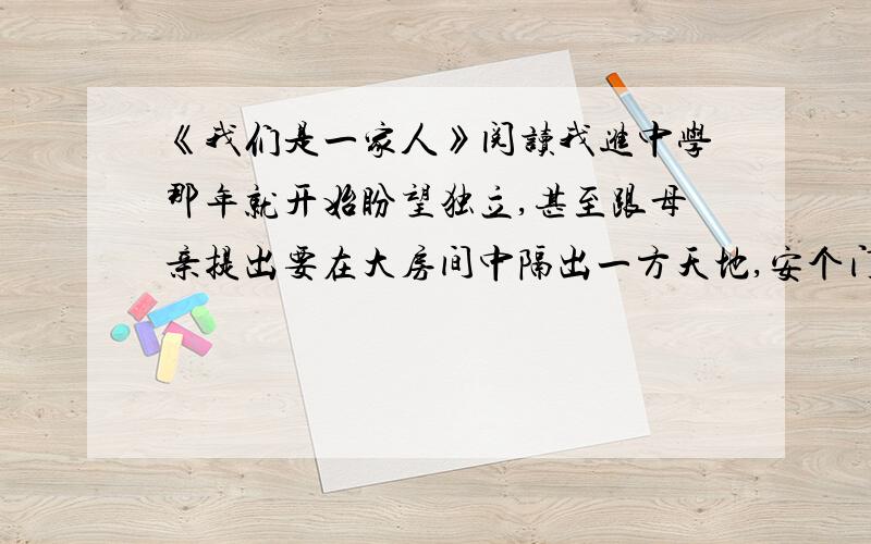 《我们是一家人》阅读我进中学那年就开始盼望独立,甚至跟母亲提出要在大房间中隔出一方天地,安个门,并在门上巾一张“闲人免进”的纸条.不用说,母亲坚决不同意,她最有力的话就是：我