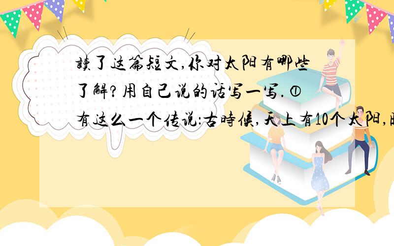 读了这篇短文,你对太阳有哪些了解?用自己说的话写一写.①有这么一个传说：古时候,天上有10个太阳,晒得地面上寸草不生,人们热得受不了,就找一个箭法很好的人射掉9个,只留下一个,地面上