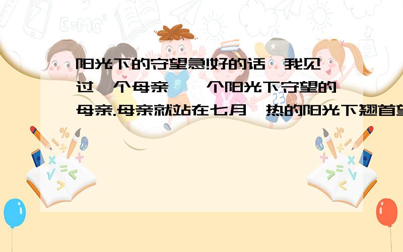 阳光下的守望急!好的话,我见过一个母亲,一个阳光下守望的母亲.母亲就站在七月炙热的阳光下翘首望着百米外的考场,神色凝重.母亲脸上早已狼藉着豆大的汗珠,汗水早就将她的衣衫浸得水洗