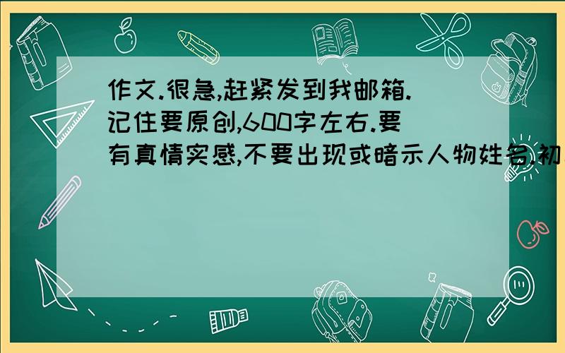 作文.很急,赶紧发到我邮箱.记住要原创,600字左右.要有真情实感,不要出现或暗示人物姓名.初二的,4点钟之前发到我邮箱.13962642911Anna@163.com