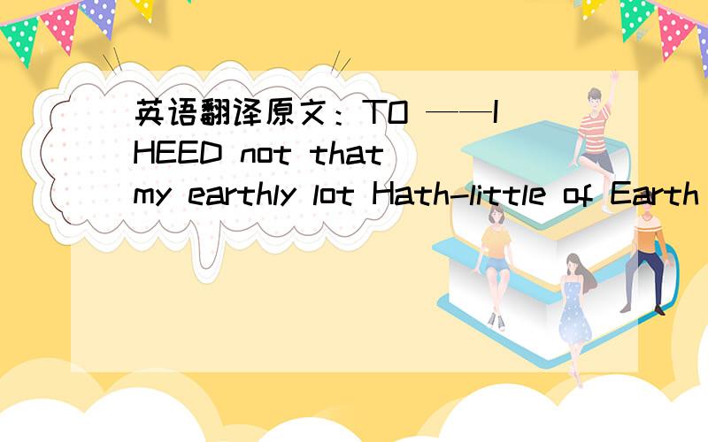 英语翻译原文：TO ——I HEED not that my earthly lot Hath-little of Earth in it——That years of love have been forgot In the hatred of a minute：——I mourn not that the desolate Are happier,sweet,than I,But that you sorrow for my fate