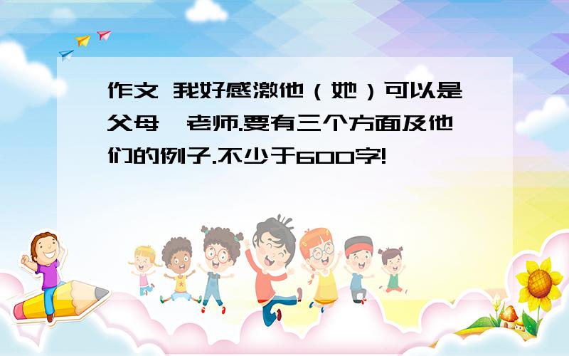 作文 我好感激他（她）可以是父母、老师.要有三个方面及他们的例子.不少于600字!