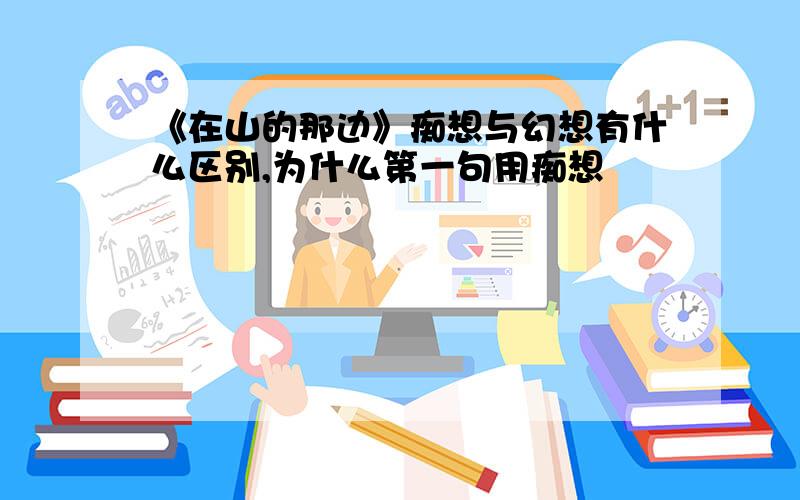 《在山的那边》痴想与幻想有什么区别,为什么第一句用痴想