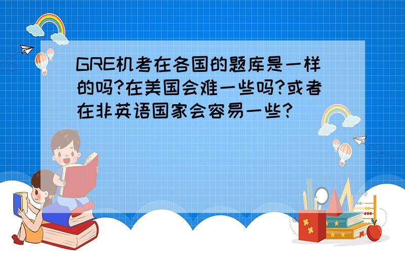 GRE机考在各国的题库是一样的吗?在美国会难一些吗?或者在非英语国家会容易一些?