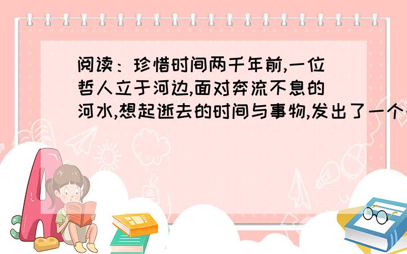 阅读：珍惜时间两千年前,一位哲人立于河边,面对奔流不息的河水,想起逝去的时间与事物,发出了一个千古流传的感叹：逝者如斯夫.这是文章的第一段?有那位哥哥姐姐知道这篇文章?1.两千年