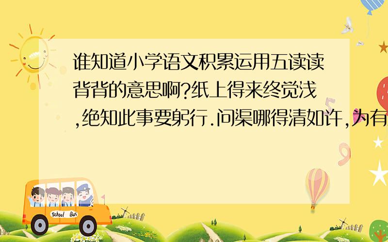 谁知道小学语文积累运用五读读背背的意思啊?纸上得来终觉浅,绝知此事要躬行.问渠哪得清如许,为有源头活水来.世事洞明皆学问,人情练达皆文章.千淘万漉虽辛苦,吹尽狂砂始到金.落红不是