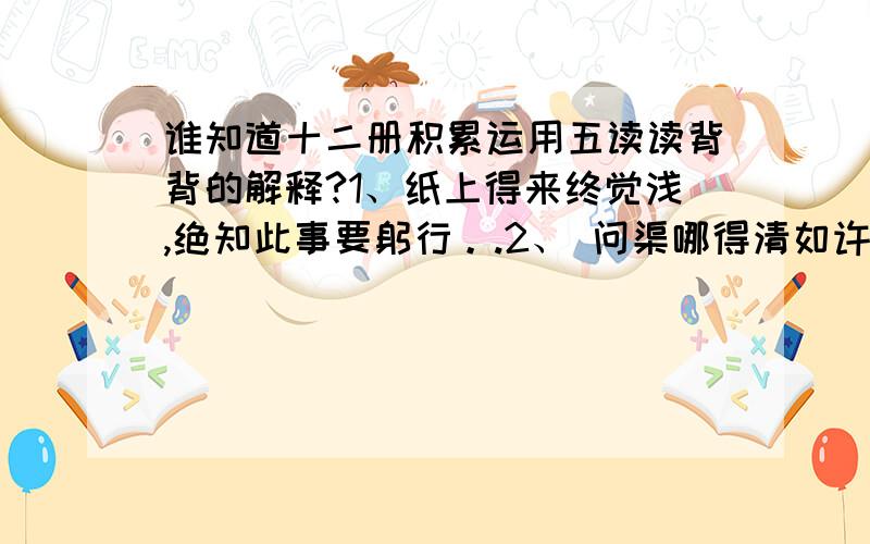 谁知道十二册积累运用五读读背背的解释?1、纸上得来终觉浅,绝知此事要躬行。.2、 问渠哪得清如许,为有源头活水来。3、事实洞名皆学问,人情练达即文章。4、千淘万漉虽辛苦,吹近狂沙始