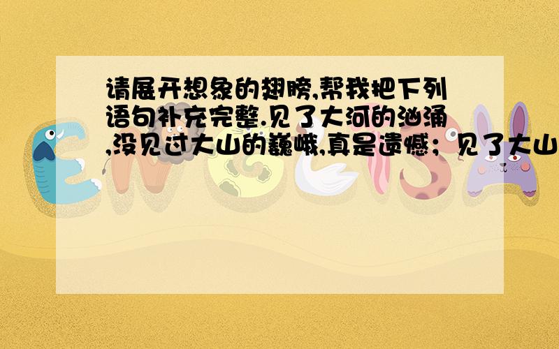 请展开想象的翅膀,帮我把下列语句补充完整.见了大河的汹涌,没见过大山的巍峨,真是遗憾；见了大山的巍峨,没见过大海的浩瀚,仍然遗憾；见了大海的浩瀚,＿＿＿＿＿＿＿＿＿＿＿＿＿＿＿