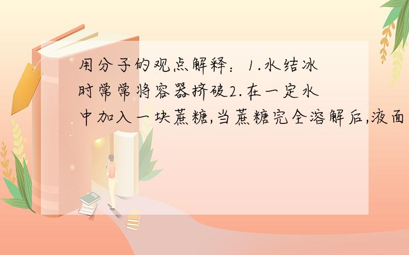 用分子的观点解释：1.水结冰时常常将容器挤破2.在一定水中加入一块蔗糖,当蔗糖完全溶解后,液面不但不上升反而下降