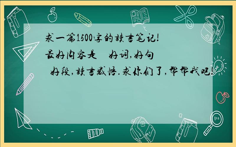 求一篇1500字的读书笔记!最好内容是    好词,好句  好段,读书感悟.求你们了,帮帮我吧!