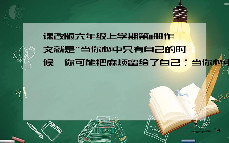 课改版六年级上学期第11册作文就是“当你心中只有自己的时候,你可能把麻烦留给了自己；当你心中想着他人的时候,可能他人也在不知不觉中方便了你.