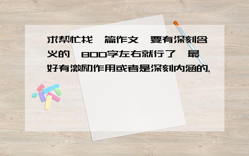 求帮忙找一篇作文,要有深刻含义的,800字左右就行了,最好有激励作用或者是深刻内涵的.