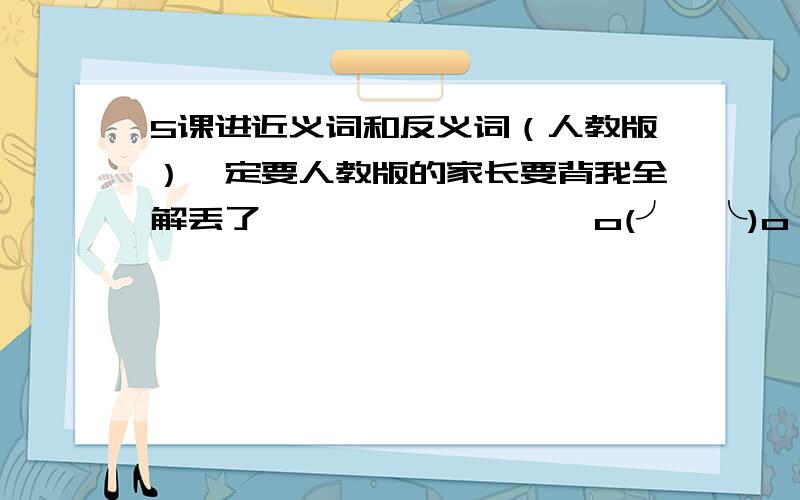 5课进近义词和反义词（人教版）一定要人教版的家长要背我全解丢了囧……………………o(╯□╰)o（2009~2010年的~）