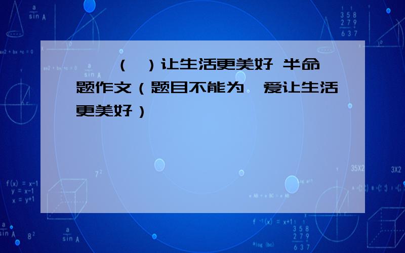 ——（ ）让生活更美好 半命题作文（题目不能为,爱让生活更美好）