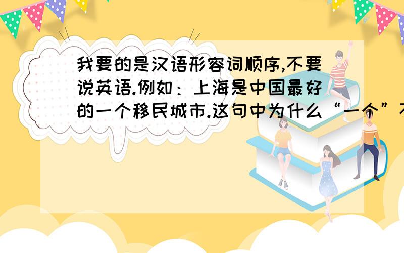 我要的是汉语形容词顺序,不要说英语.例如：上海是中国最好的一个移民城市.这句中为什么“一个”不能放到前面,变成“上海是一个中国最好的移民城市”?一楼：是有规律的，但和英语肯