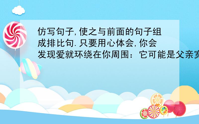 仿写句子,使之与前面的句子组成排比句.只要用心体会,你会发现爱就环绕在你周围：它可能是父亲宽大厚实的肩膀,让你感到安全与信任；它可能母亲粗糙但温柔的手,让你感到温暖与体贴；