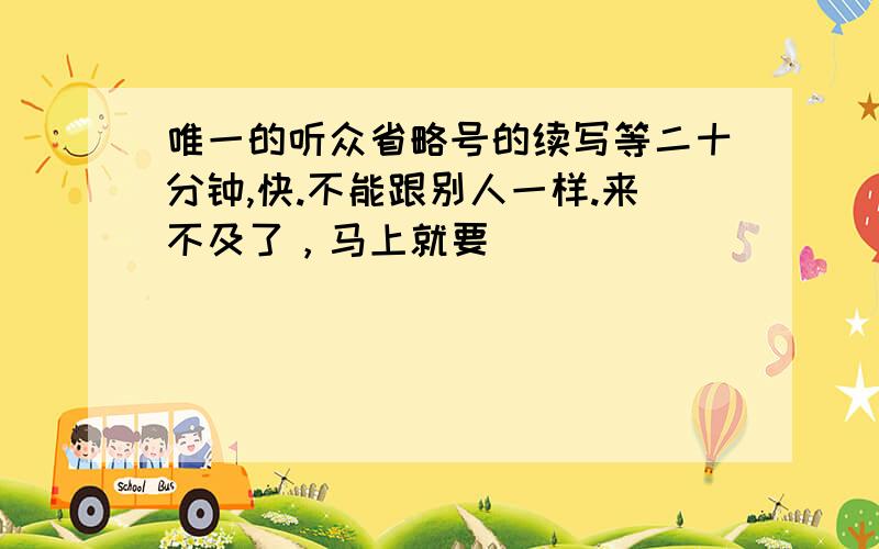 唯一的听众省略号的续写等二十分钟,快.不能跟别人一样.来不及了，马上就要