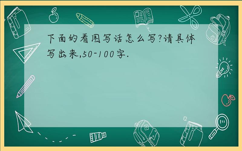 下面的看图写话怎么写?请具体写出来,50-100字.