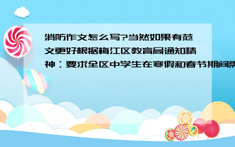 消防作文怎么写?当然如果有范文更好根据梅江区教育局通知精神：要求全区中学生在寒假和春节期间需完成一道消防作文题,并评比（题目可以为“如何做好自身消防安全工作”等题目)