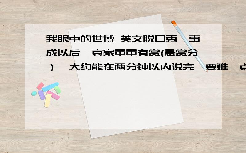 我眼中的世博 英文脱口秀,事成以后,哀家重重有赏(悬赏分）,大约能在两分钟以内说完,要难一点,也不要太难（四,先给你10悬赏分,好的话,再给你加点（50悬赏分左右）.如果你有赛尔号，我就